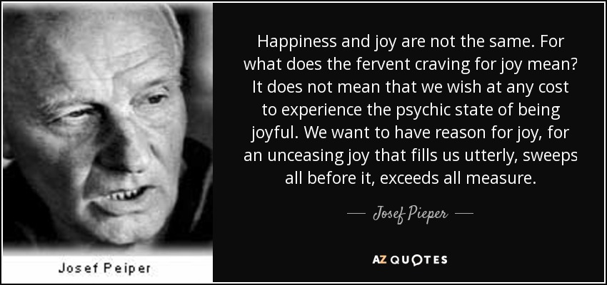 Happiness and joy are not the same. For what does the fervent craving for joy mean? It does not mean that we wish at any cost to experience the psychic state of being joyful. We want to have reason for joy, for an unceasing joy that fills us utterly, sweeps all before it, exceeds all measure. - Josef Pieper