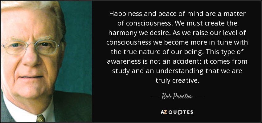 Happiness and peace of mind are a matter of consciousness. We must create the harmony we desire. As we raise our level of consciousness we become more in tune with the true nature of our being. This type of awareness is not an accident; it comes from study and an understanding that we are truly creative. - Bob Proctor
