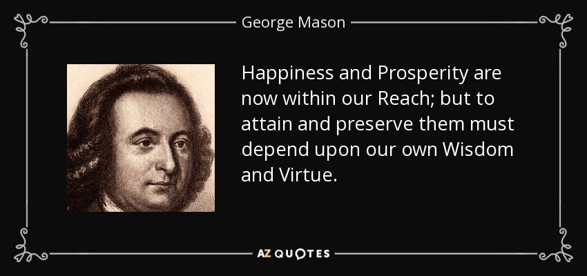 Happiness and Prosperity are now within our Reach; but to attain and preserve them must depend upon our own Wisdom and Virtue. - George Mason