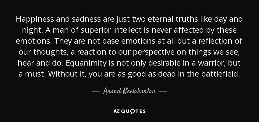 Happiness and sadness are just two eternal truths like day and night. A man of superior intellect is never affected by these emotions. They are not base emotions at all but a reflection of our thoughts, a reaction to our perspective on things we see, hear and do. Equanimity is not only desirable in a warrior, but a must. Without it, you are as good as dead in the battlefield. - Anand Neelakantan