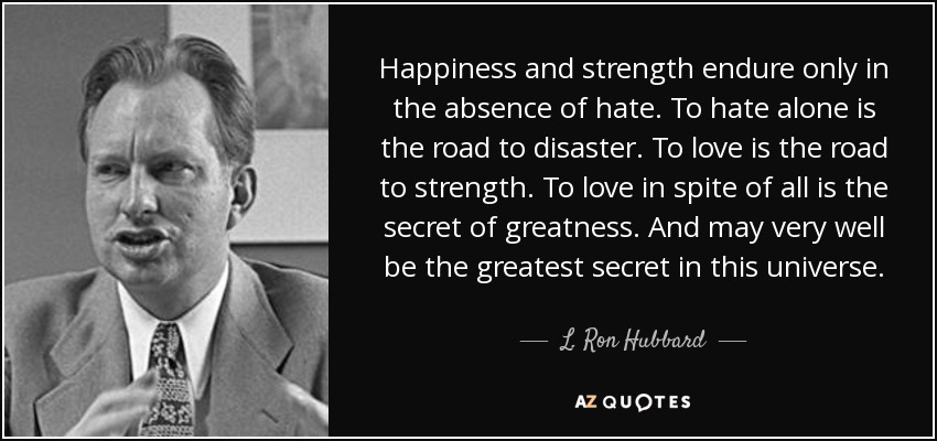 Happiness and strength endure only in the absence of hate. To hate alone is the road to disaster. To love is the road to strength. To love in spite of all is the secret of greatness. And may very well be the greatest secret in this universe. - L. Ron Hubbard