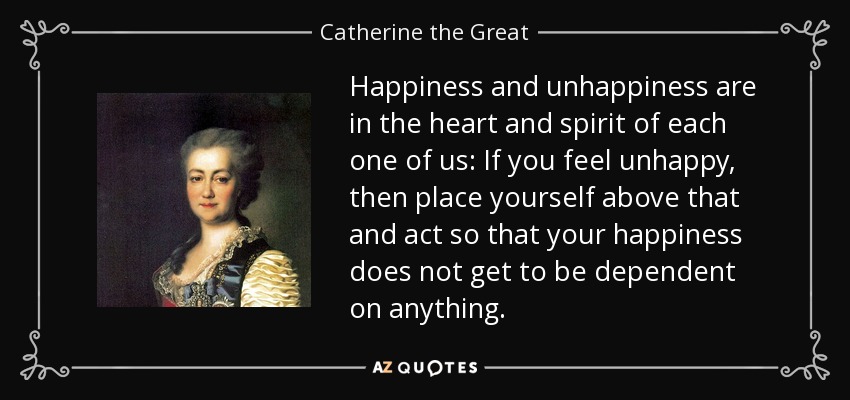 Happiness and unhappiness are in the heart and spirit of each one of us: If you feel unhappy, then place yourself above that and act so that your happiness does not get to be dependent on anything. - Catherine the Great