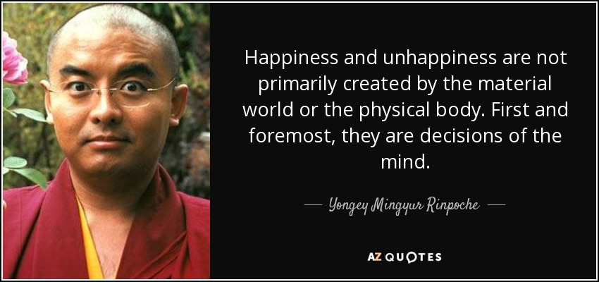 Happiness and unhappiness are not primarily created by the material world or the physical body. First and foremost, they are decisions of the mind. - Yongey Mingyur Rinpoche