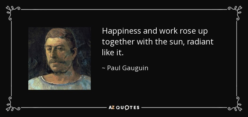 Happiness and work rose up together with the sun, radiant like it. - Paul Gauguin