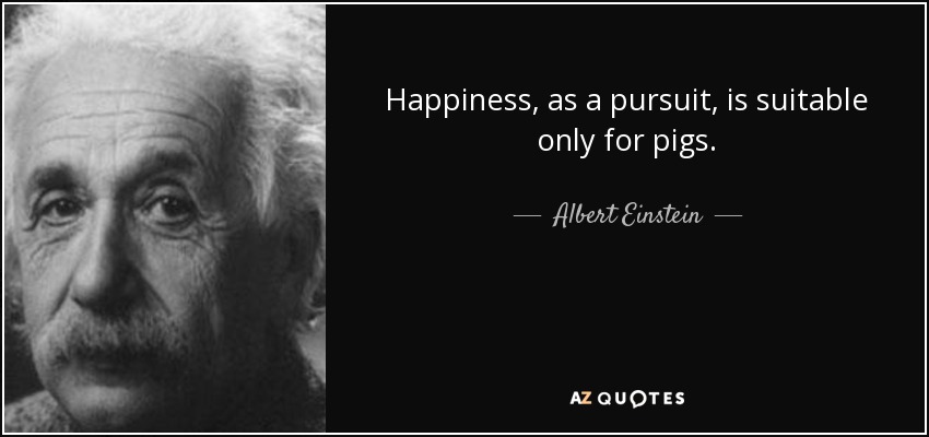 Happiness, as a pursuit, is suitable only for pigs. - Albert Einstein
