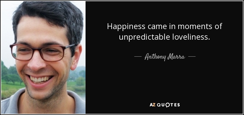 Happiness came in moments of unpredictable loveliness. - Anthony Marra
