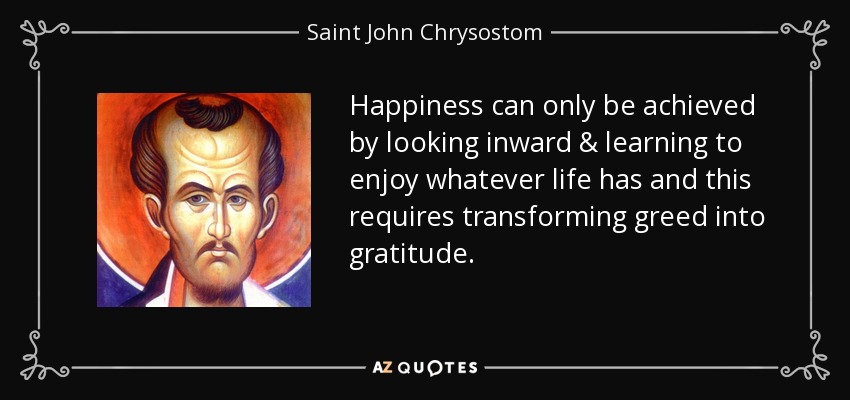 Happiness can only be achieved by looking inward & learning to enjoy whatever life has and this requires transforming greed into gratitude. - Saint John Chrysostom