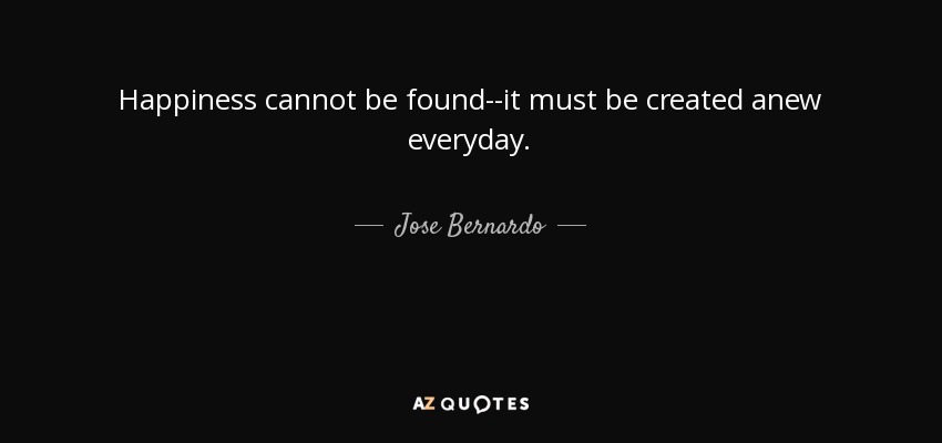 Happiness cannot be found--it must be created anew everyday. - Jose Bernardo