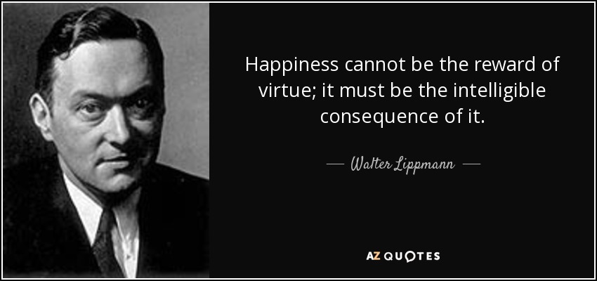 Happiness cannot be the reward of virtue; it must be the intelligible consequence of it. - Walter Lippmann