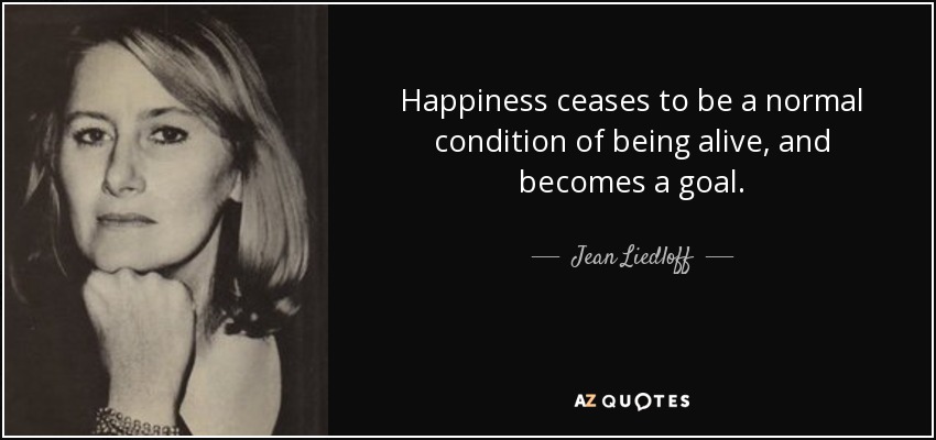 Happiness ceases to be a normal condition of being alive, and becomes a goal. - Jean Liedloff