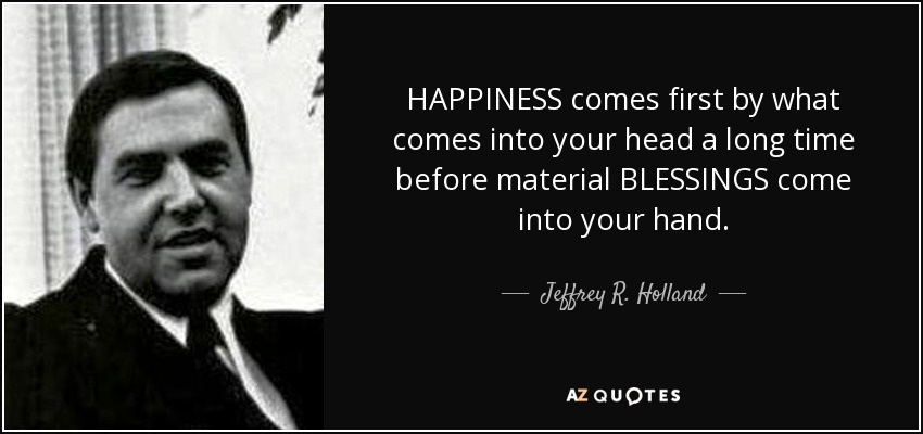 HAPPINESS comes first by what comes into your head a long time before material BLESSINGS come into your hand. - Jeffrey R. Holland