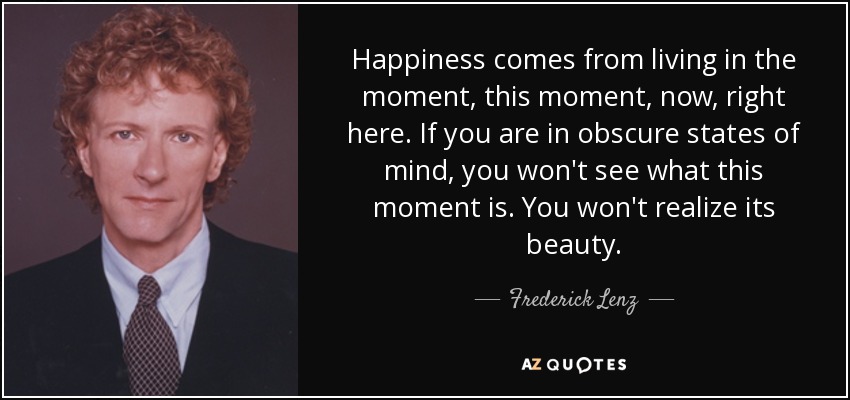 Happiness comes from living in the moment, this moment, now, right here. If you are in obscure states of mind, you won't see what this moment is. You won't realize its beauty. - Frederick Lenz