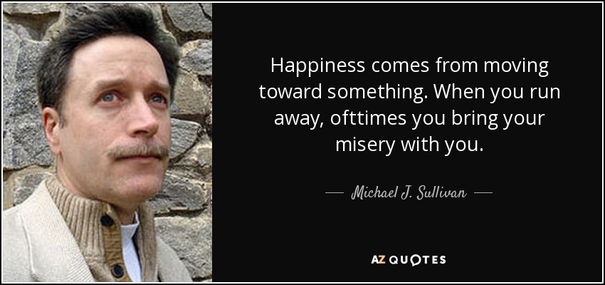 Happiness comes from moving toward something. When you run away, ofttimes you bring your misery with you. - Michael J. Sullivan