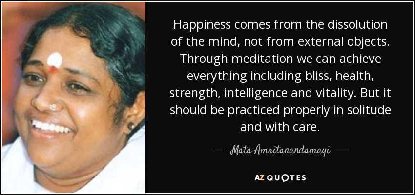 Happiness comes from the dissolution of the mind, not from external objects. Through meditation we can achieve everything including bliss, health, strength, intelligence and vitality. But it should be practiced properly in solitude and with care. - Mata Amritanandamayi