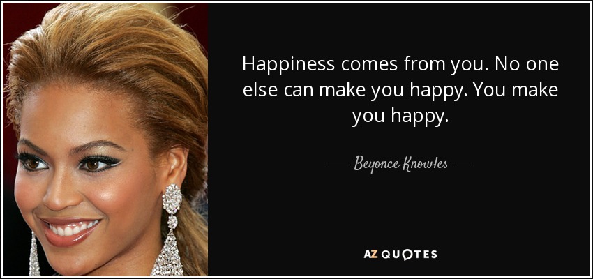 Happiness comes from you. No one else can make you happy. You make you happy. - Beyonce Knowles
