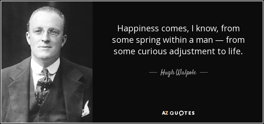 Happiness comes, I know, from some spring within a man — from some curious adjustment to life. - Hugh Walpole