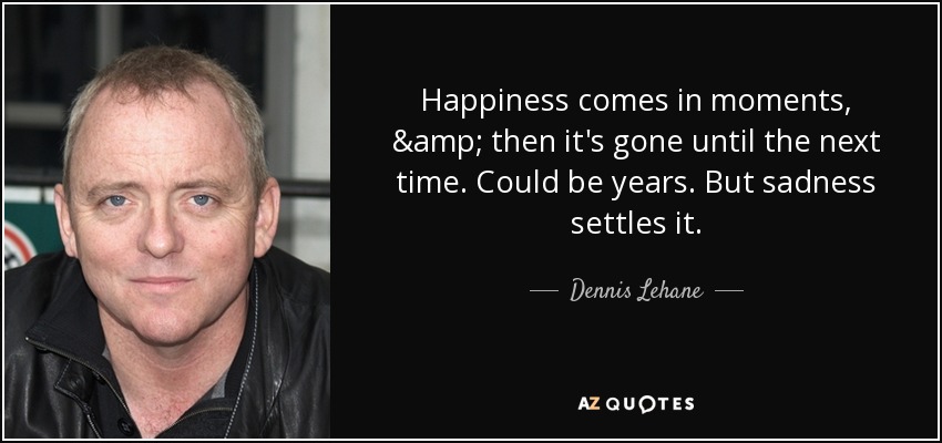 Happiness comes in moments, & then it's gone until the next time. Could be years. But sadness settles it. - Dennis Lehane