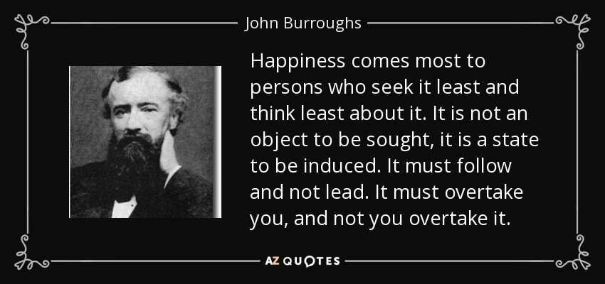 Happiness comes most to persons who seek it least and think least about it. It is not an object to be sought, it is a state to be induced. It must follow and not lead. It must overtake you, and not you overtake it. - John Burroughs