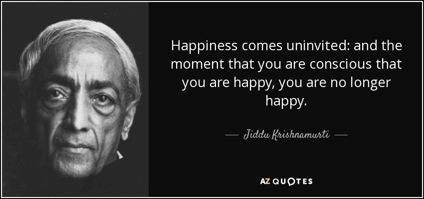 Happiness comes uninvited: and the moment that you are conscious that you are happy, you are no longer happy. - Jiddu Krishnamurti