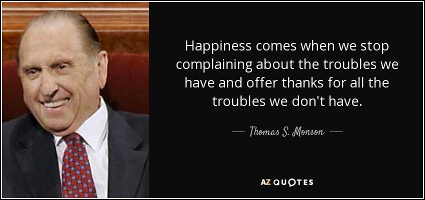 Happiness comes when we stop complaining about the troubles we have and offer thanks for all the troubles we don't have. - Thomas S. Monson