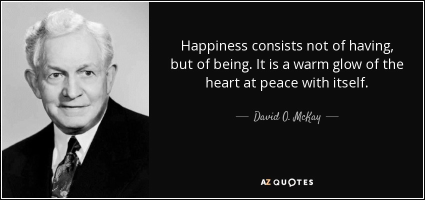 Happiness consists not of having, but of being. It is a warm glow of the heart at peace with itself. - David O. McKay