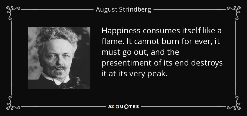 Happiness consumes itself like a flame. It cannot burn for ever, it must go out, and the presentiment of its end destroys it at its very peak. - August Strindberg