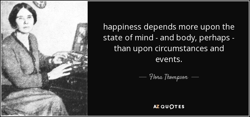 happiness depends more upon the state of mind - and body, perhaps - than upon circumstances and events. - Flora Thompson
