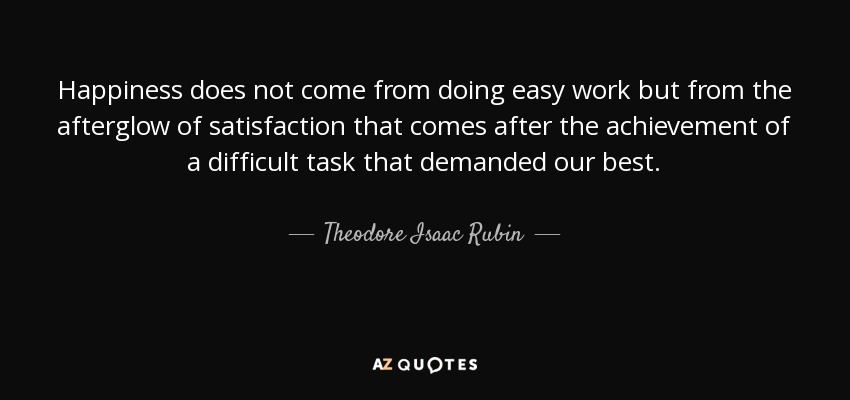 Happiness does not come from doing easy work but from the afterglow of satisfaction that comes after the achievement of a difficult task that demanded our best. - Theodore Isaac Rubin