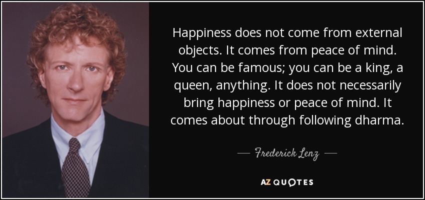 Happiness does not come from external objects. It comes from peace of mind. You can be famous; you can be a king, a queen, anything. It does not necessarily bring happiness or peace of mind. It comes about through following dharma. - Frederick Lenz