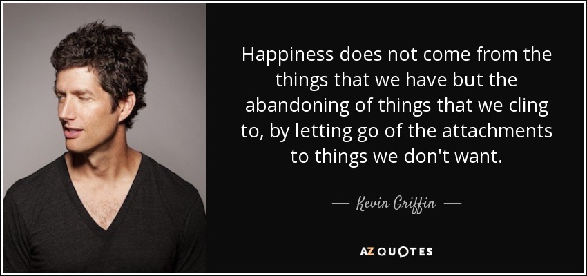 Happiness does not come from the things that we have but the abandoning of things that we cling to, by letting go of the attachments to things we don't want. - Kevin Griffin