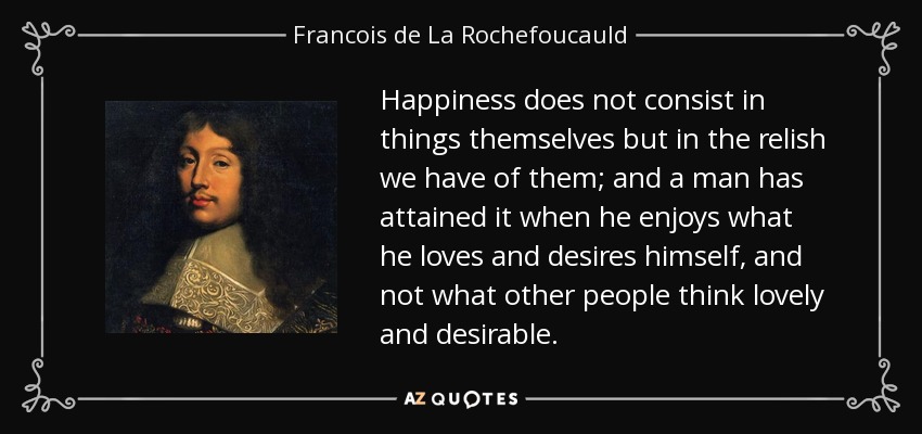 Happiness does not consist in things themselves but in the relish we have of them; and a man has attained it when he enjoys what he loves and desires himself, and not what other people think lovely and desirable. - Francois de La Rochefoucauld