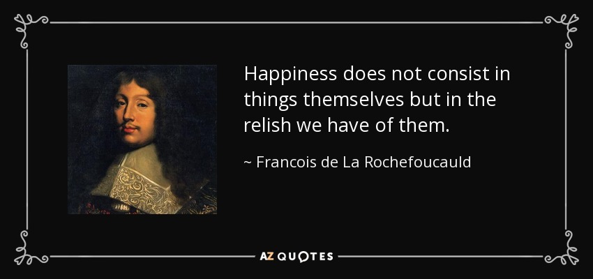 Happiness does not consist in things themselves but in the relish we have of them. - Francois de La Rochefoucauld