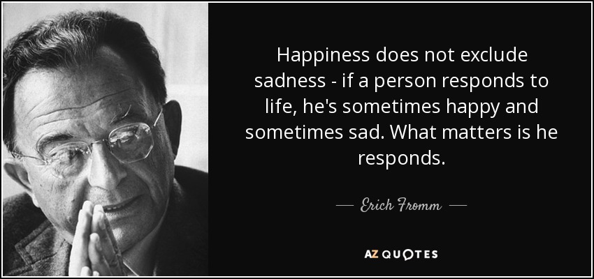 Happiness does not exclude sadness - if a person responds to life, he's sometimes happy and sometimes sad. What matters is he responds. - Erich Fromm