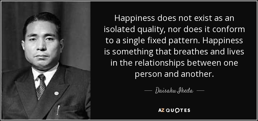 Happiness does not exist as an isolated quality, nor does it conform to a single fixed pattern. Happiness is something that breathes and lives in the relationships between one person and another. - Daisaku Ikeda