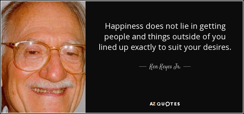 Happiness does not lie in getting people and things outside of you lined up exactly to suit your desires. - Ken Keyes Jr.