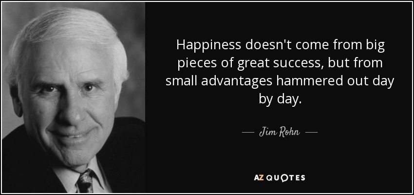 Happiness doesn't come from big pieces of great success, but from small advantages hammered out day by day. - Jim Rohn