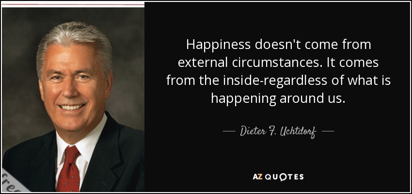 Happiness doesn't come from external circumstances. It comes from the inside-regardless of what is happening around us. - Dieter F. Uchtdorf