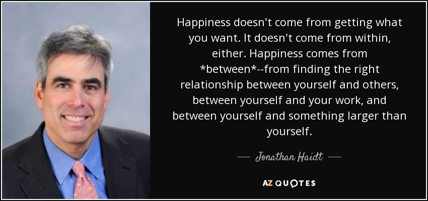 Happiness doesn't come from getting what you want. It doesn't come from within, either. Happiness comes from *between*--from finding the right relationship between yourself and others, between yourself and your work, and between yourself and something larger than yourself. - Jonathan Haidt