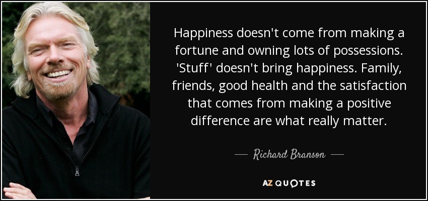 Happiness doesn't come from making a fortune and owning lots of possessions. 'Stuff' doesn't bring happiness. Family, friends, good health and the satisfaction that comes from making a positive difference are what really matter. - Richard Branson