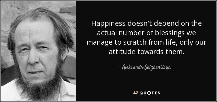 Happiness doesn't depend on the actual number of blessings we manage to scratch from life, only our attitude towards them. - Aleksandr Solzhenitsyn