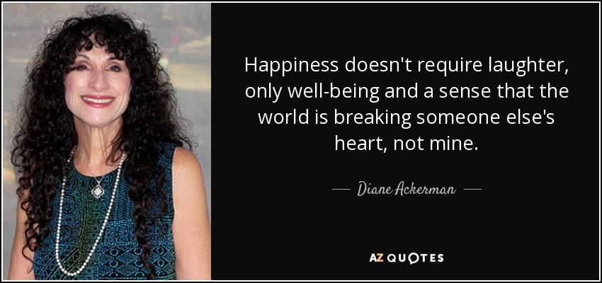Happiness doesn't require laughter, only well-being and a sense that the world is breaking someone else's heart, not mine. - Diane Ackerman