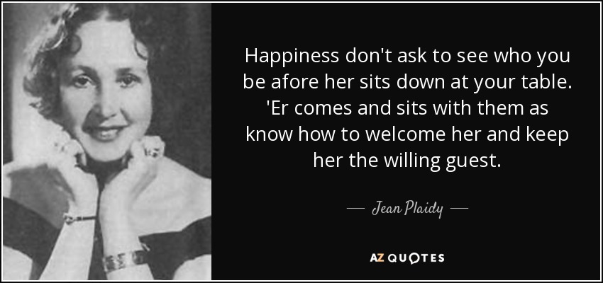 Happiness don't ask to see who you be afore her sits down at your table. 'Er comes and sits with them as know how to welcome her and keep her the willing guest. - Jean Plaidy