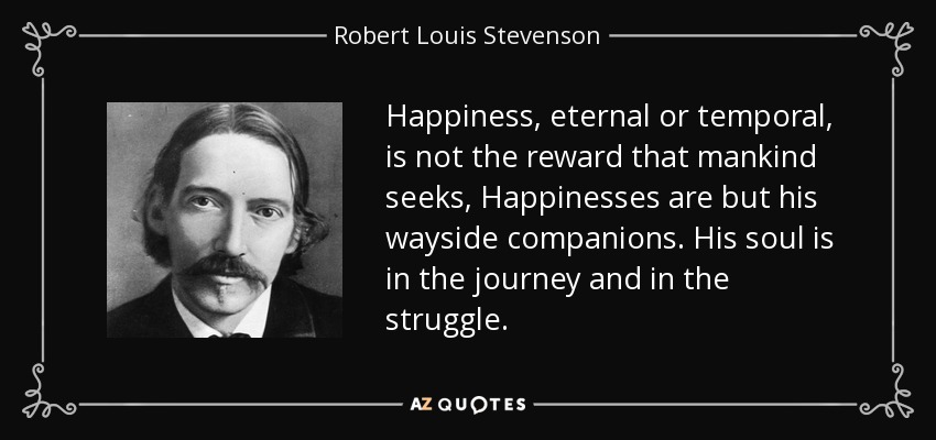Happiness, eternal or temporal, is not the reward that mankind seeks, Happinesses are but his wayside companions. His soul is in the journey and in the struggle. - Robert Louis Stevenson