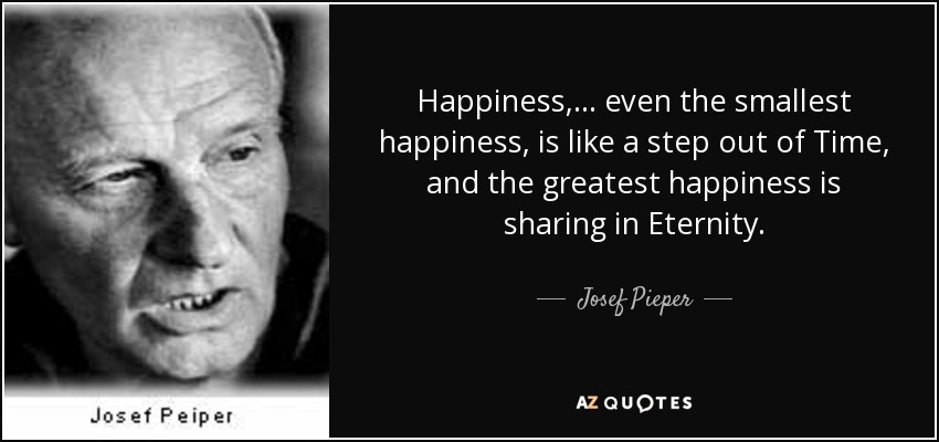 Happiness,... even the smallest happiness, is like a step out of Time, and the greatest happiness is sharing in Eternity. - Josef Pieper