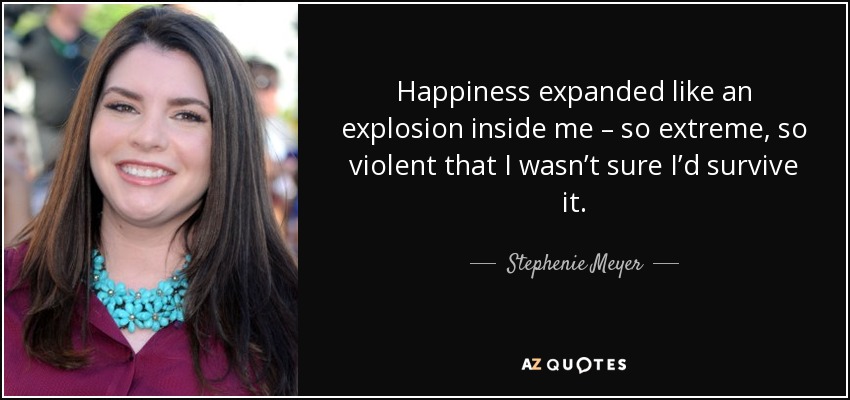 Happiness expanded like an explosion inside me – so extreme, so violent that I wasn’t sure I’d survive it. - Stephenie Meyer
