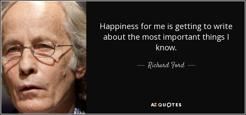 Happiness for me is getting to write about the most important things I know. - Richard Ford