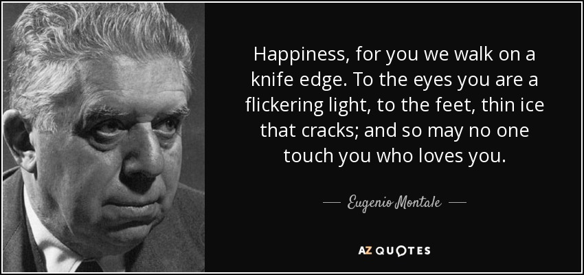 Happiness, for you we walk on a knife edge. To the eyes you are a flickering light, to the feet, thin ice that cracks; and so may no one touch you who loves you. - Eugenio Montale