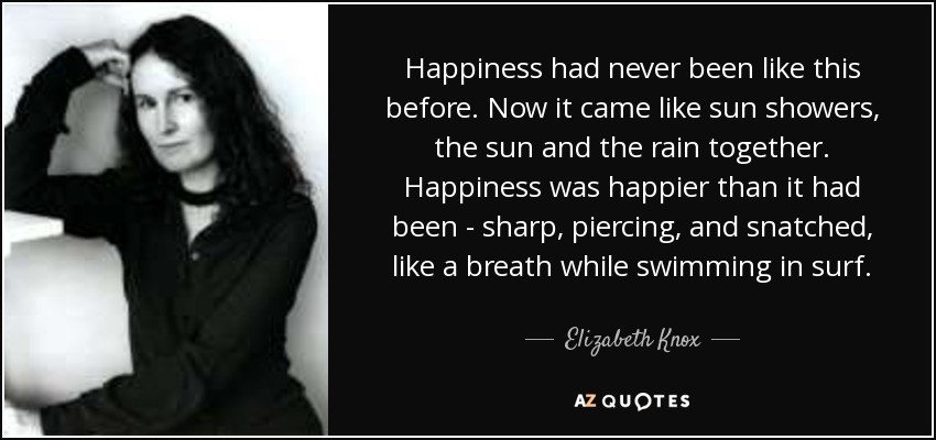 Happiness had never been like this before. Now it came like sun showers, the sun and the rain together. Happiness was happier than it had been - sharp, piercing, and snatched, like a breath while swimming in surf. - Elizabeth Knox