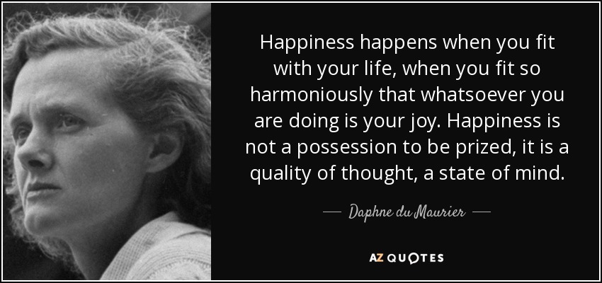 Happiness happens when you fit with your life, when you fit so harmoniously that whatsoever you are doing is your joy. Happiness is not a possession to be prized, it is a quality of thought, a state of mind. - Daphne du Maurier