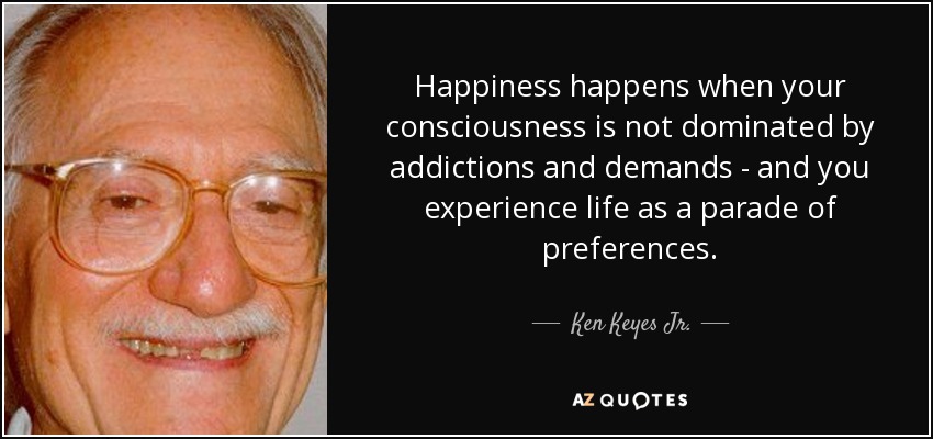 Happiness happens when your consciousness is not dominated by addictions and demands - and you experience life as a parade of preferences. - Ken Keyes Jr.